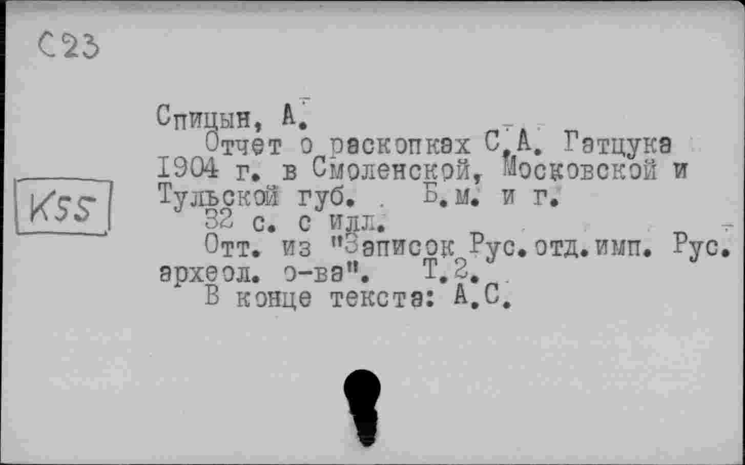 ﻿С25
KSS’
Спицын, А.
Отчет о раскопках С А. Гатцука 1904 г. в Смоленской, московской и Тульской губ. . Б. м. и г.
32 с. с илл.
Отт. из ’’Записок Рус. отд.имп. Рус эрхеол. о-ва”. Т.2. .
В конце текста: А,С.